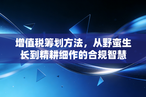增值税筹划方法,从野蛮生长到精耕细作的合规智慧