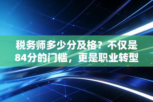 税务师多少分及格？不仅是84分的门槛，更是职业转型的关键一步