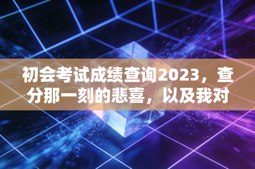 初会考试成绩查询2023，查分那一刻的悲喜，以及我对这张证书的真实看法