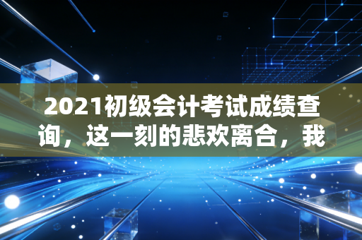 2021初级会计考试成绩查询，这一刻的悲欢离合，我都懂