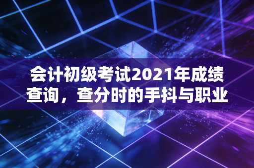 会计初级考试2021年成绩查询，查分时的手抖与职业起跑线的思考