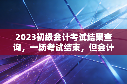 2023初级会计考试结果查询,一场考试结束,但会计人生的修行才刚刚开始