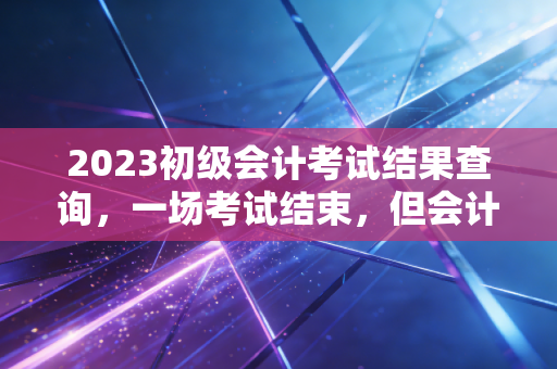 2023初级会计考试结果查询，一场考试结束，但会计人生的修行才刚刚开始