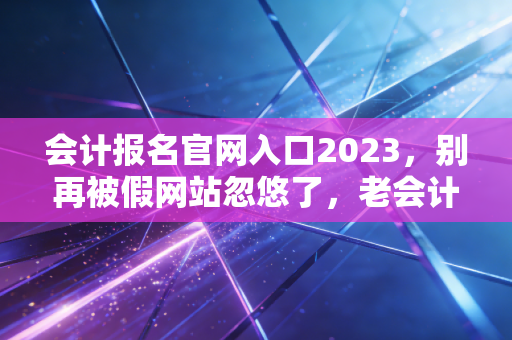 会计报名官网入口2023,别再被假网站忽悠了,老会计带你一次搞定报名全流程