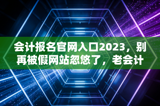 会计报名官网入口2023，别再被假网站忽悠了，老会计带你一次搞定报名全流程