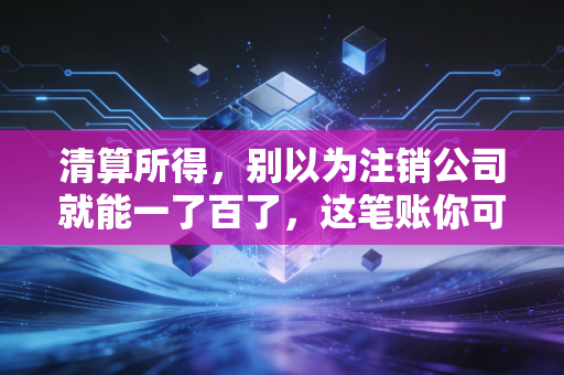 清算所得,别以为注销公司就能一了百了,这笔账你可能算错了