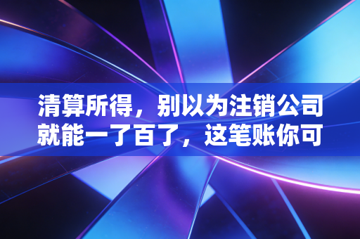 清算所得,别以为注销公司就能一了百了,这笔账你可能算错了