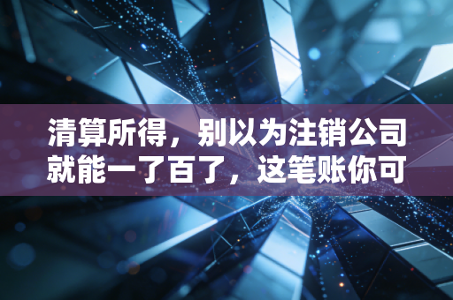 清算所得，别以为注销公司就能一了百了，这笔账你可能算错了