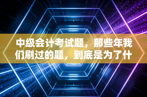 中级会计考试题，那些年我们刷过的题，到底是为了什么？