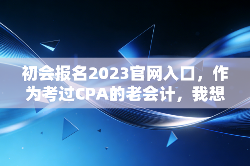 初会报名2023官网入口,作为考过CPA的老会计,我想跟你聊聊这次报名背后的门道