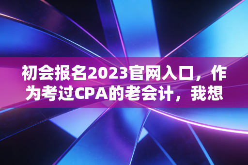 初会报名2023官网入口,作为考过CPA的老会计,我想跟你聊聊这次报名背后的门道