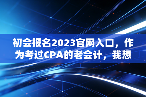 初会报名2023官网入口，作为考过CPA的老会计，我想跟你聊聊这次报名背后的门道