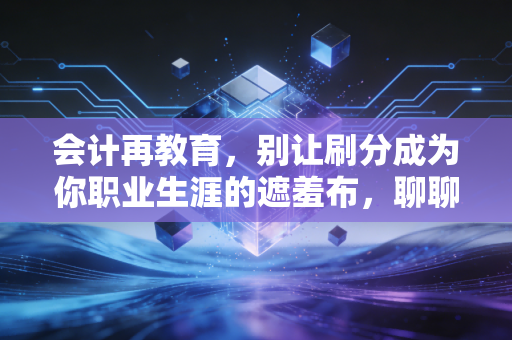 会计再教育,别让刷分成为你职业生涯的遮羞布,聊聊真实的学习焦虑与破局