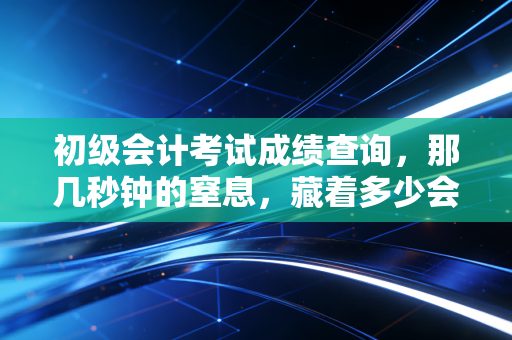 初级会计考试成绩查询,那几秒钟的窒息,藏着多少会计人的悲喜与希冀