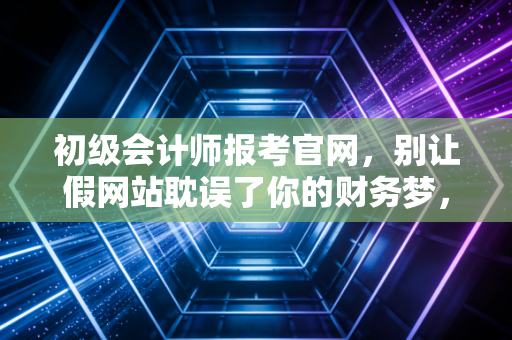 初级会计师报考官网,别让假网站耽误了你的财务梦,一位老会计的真心话