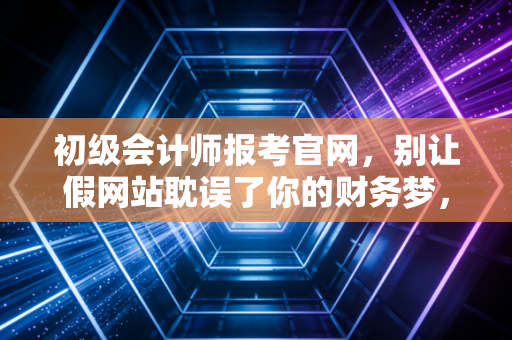 初级会计师报考官网,别让假网站耽误了你的财务梦,一位老会计的真心话