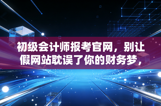 初级会计师报考官网，别让假网站耽误了你的财务梦，一位老会计的真心话