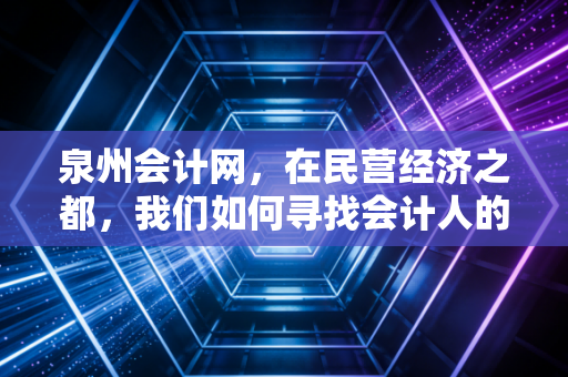 泉州会计网，在民营经济之都，我们如何寻找会计人的价值与未来