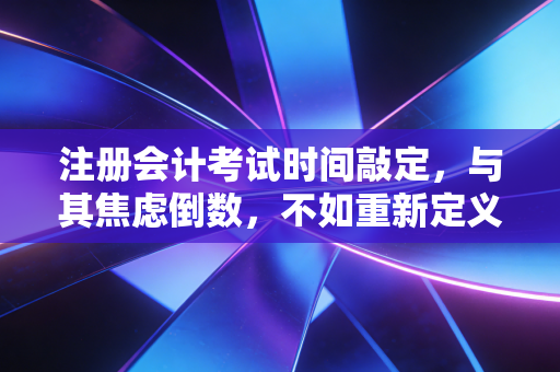 注册会计考试时间敲定，与其焦虑倒数，不如重新定义这场修行