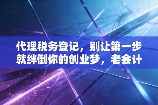 代理税务登记,别让第一步就绊倒你的创业梦,老会计的大实话