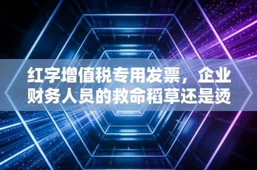红字增值税专用发票，企业财务人员的救命稻草还是烫手山芋？——以此为切入点，深度解析实务操作与避坑指南