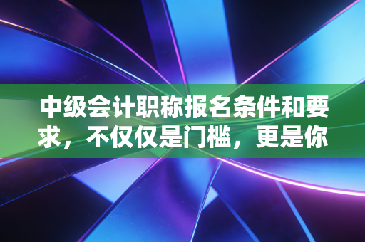 中级会计职称报名条件和要求,不仅仅是门槛,更是你职业生涯的成人礼