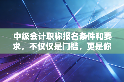 中级会计职称报名条件和要求，不仅仅是门槛，更是你职业生涯的成人礼
