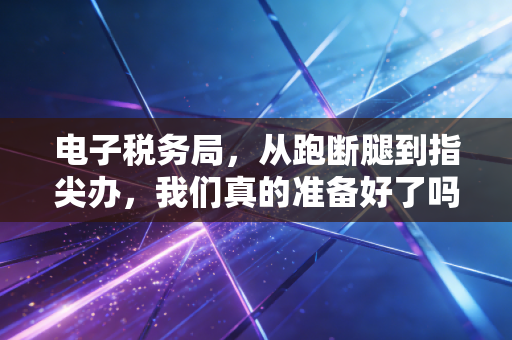 电子税务局，从跑断腿到指尖办，我们真的准备好了吗？