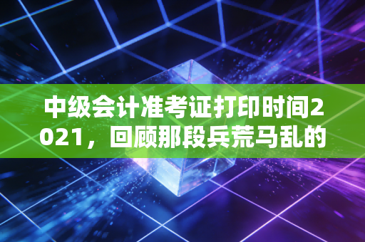 中级会计准考证打印时间2021,回顾那段兵荒马乱的备考岁月与准考证背后的深层意义