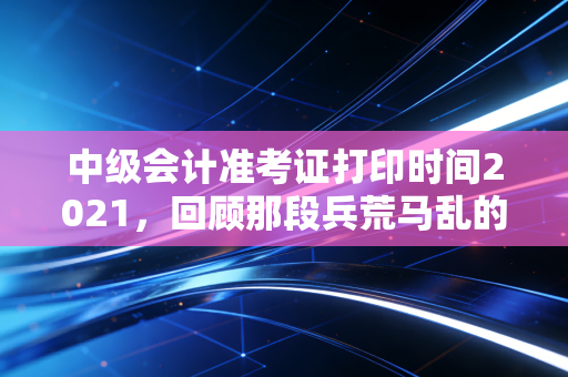 中级会计准考证打印时间2021,回顾那段兵荒马乱的备考岁月与准考证背后的深层意义