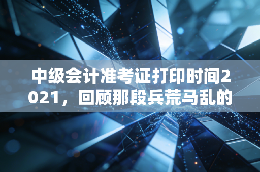 中级会计准考证打印时间2021，回顾那段兵荒马乱的备考岁月与准考证背后的深层意义