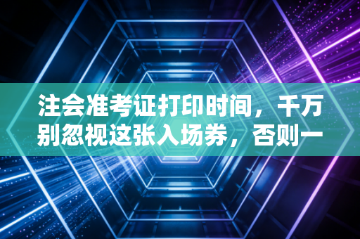 注会准考证打印时间,千万别忽视这张入场券,否则一年努力白费