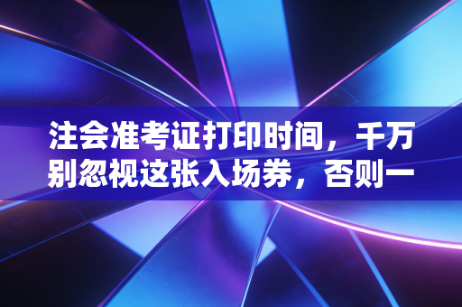 注会准考证打印时间，千万别忽视这张入场券，否则一年努力白费