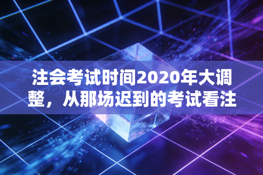 注会考试时间2020年大调整，从那场迟到的考试看注会人的韧性与成长