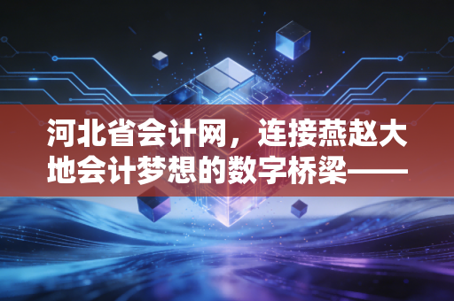 河北省会计网，连接燕赵大地会计梦想的数字桥梁——从考证、继续教育到职业进阶的深度观察