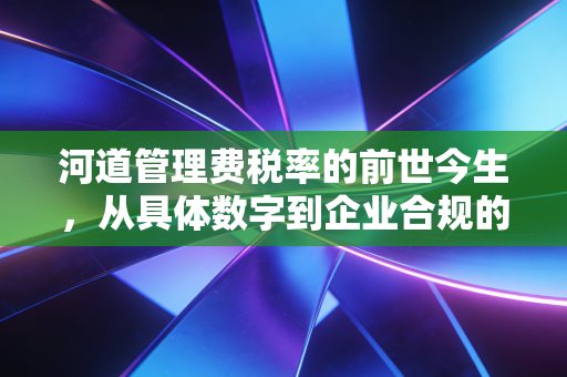 河道管理费税率的前世今生，从具体数字到企业合规的深度思考