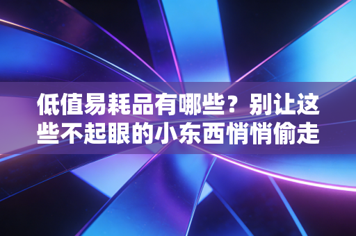 低值易耗品有哪些?别让这些不起眼的小东西悄悄偷走你的利润