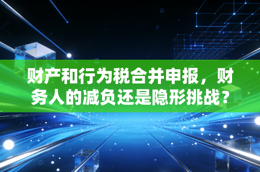 财产和行为税合并申报，财务人的减负还是隐形挑战？——一位注会老兵的深度观察