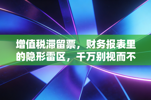 增值税滞留票,财务报表里的隐形雷区,千万别视而不见