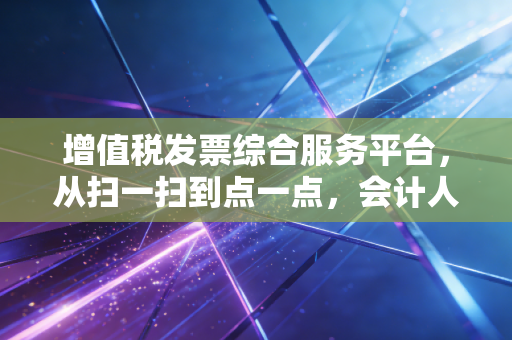 增值税发票综合服务平台,从扫一扫到点一点,会计人的爱恨情仇与生存指南