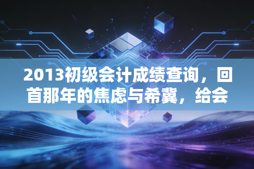 2013初级会计成绩查询,回首那年的焦虑与希冀,给会计新人的深度启示