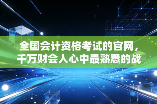 全国会计资格考试的官网，千万财会人心中最熟悉的战场