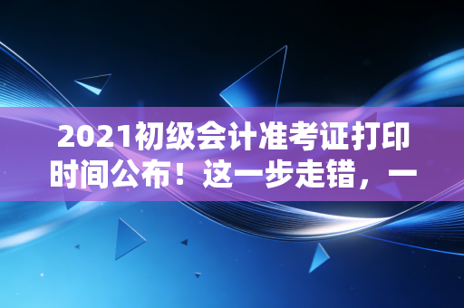 2021初级会计准考证打印时间公布！这一步走错，一年白忙（注会名师的肺腑之言）