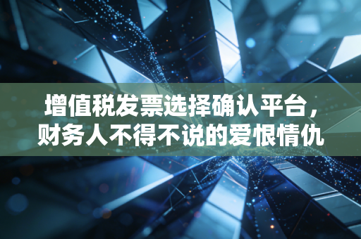 增值税发票选择确认平台，财务人不得不说的爱恨情仇与生存指南