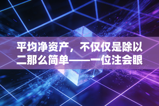 平均净资产,不仅仅是除以二那么简单——一位注会眼中的资本效率真相