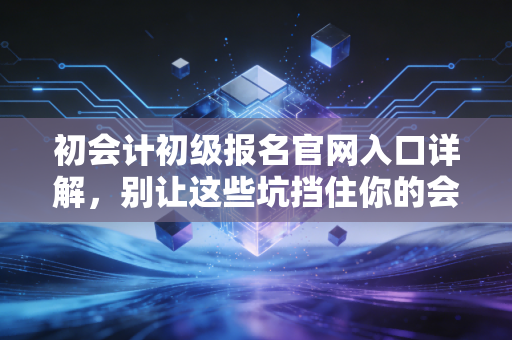 初会计初级报名官网入口详解,别让这些坑挡住你的会计第一步