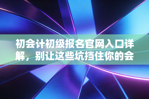 初会计初级报名官网入口详解，别让这些坑挡住你的会计第一步