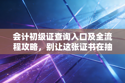 会计初级证查询入口及全流程攻略，别让这张证书在抽屉里吃灰