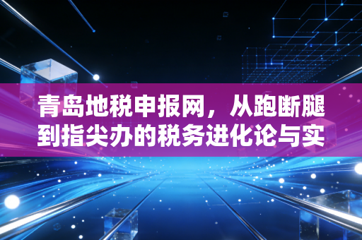 青岛地税申报网，从跑断腿到指尖办的税务进化论与实操心得