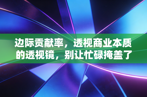 边际贡献率，透视商业本质的透视镜，别让忙碌掩盖了贫穷